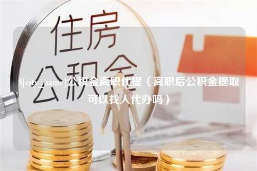 开封公积金离职代提（离职后公积金提取可以找人代办吗）